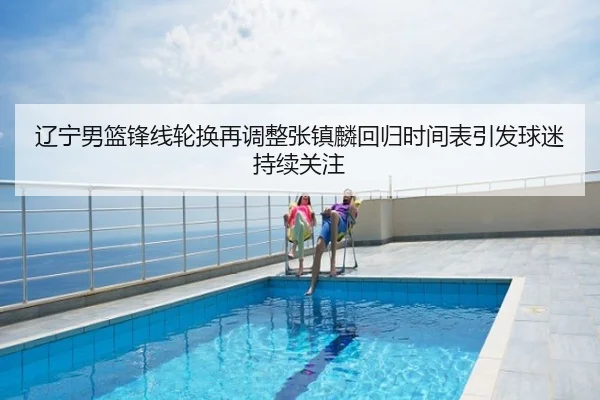 辽宁男篮锋线轮换再调整张镇麟回归时间表引发球迷持续关注